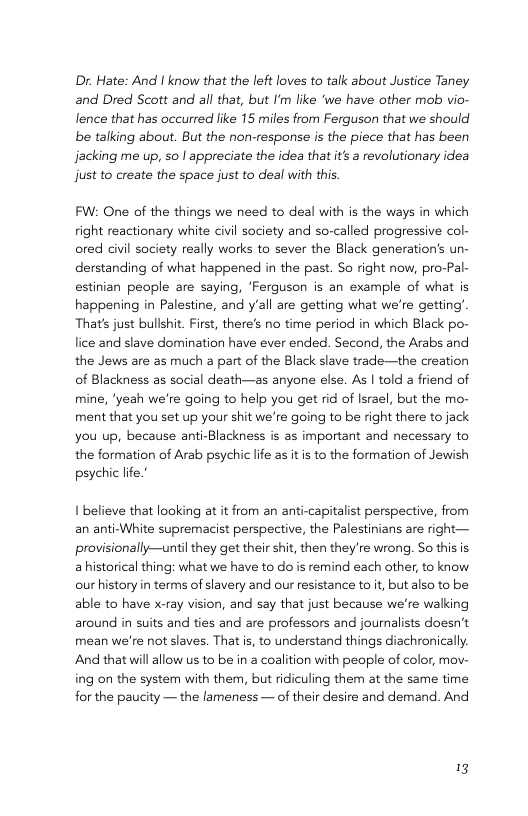 Dr. Hate: And I know that the left loves to talk about Justice Taney and Dred Scott and all that, but I’m like ‘we have other mob vio- lence that has occurred like 15 miles from Ferguson that we should be talking about. But the non-response is the piece that has been Jacking me up, so | appreciate the idea that it a revolutionary idea just to create the space just to deal with this. FW: One of the things we need to deal with s the ways in which right reactionary white civil society and so-called progressive col- ored civil society really works to sever the Black generation’s un- derstanding of what happened in the past. So right now, pro-Pal- estinian people are saying, ‘Ferguson is an example of what is happening in Palestine, and y’all are getting what we’re getting’ That’s just bullshit. First, there’s no time period in which Black po- lice and slave domination have ever ended. Second, the Arabs and the Jews are as much a part of the Black slave trade—the creation of Blackness as social death—as anyone else. As | told a friend of mine, ‘yeah we’re going to help you get rid of Israel, but the mo- ment that you set up your shit we’re going to be right there to jack you up, because anti-Blackness is as important and necessary to the formation of Arab psychic life as itis to the formation of Jewish psychic life.’ I believe that looking at it from an anti-capitalist perspective, from an anti-White supremacist perspective, the Palestinians are right— provisionally—until they get their shit, then they’re wrong. So this is a historical thing: what we have to do is remind each other, to know our history in terms of slavery and our resistance to it, butalso to be able to have xcray vision, and say that just because we’re walking around in suits and ties and are professors and journalists doesn’t mean we’re not slaves. That i, to understand things diachronically And that will allow us to be in 2 coalition with people of color, mov- ing on the system with them, but ridiculing them at the same time for the paucity — the lameness — of their desire and demand. And 13